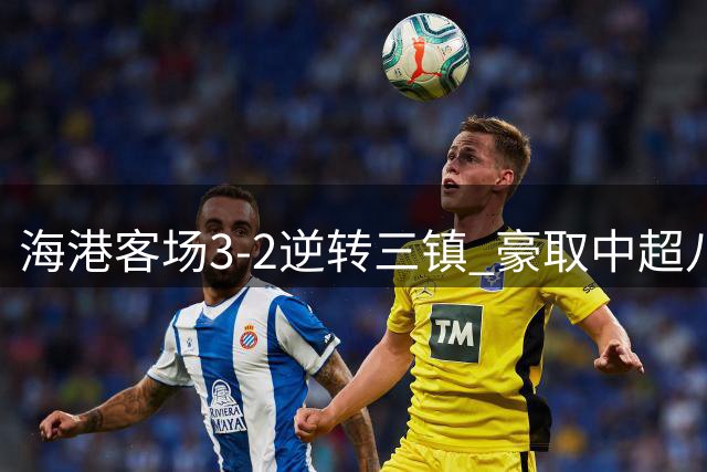 海港客场3-2逆转三镇 豪取中超八连胜