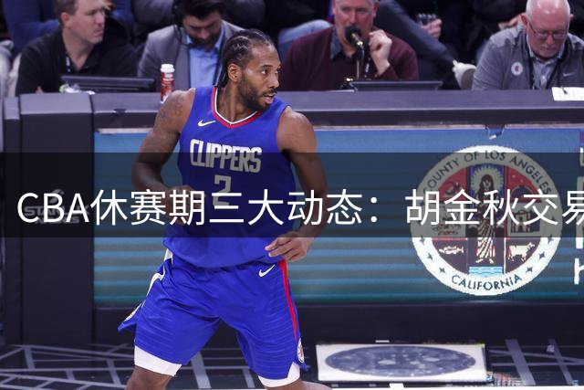 CBA休赛期三大动态：胡金秋交易现转机 辽宁签旧将 北京留核心